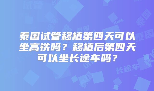 泰国试管移植第四天可以坐高铁吗?移植后第四天可以坐长途车吗?