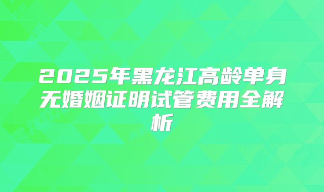 2025年黑龙江高龄单身无婚姻证明试管费用全解析