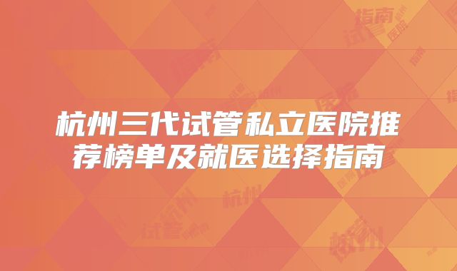杭州三代试管私立医院推荐榜单及就医选择指南