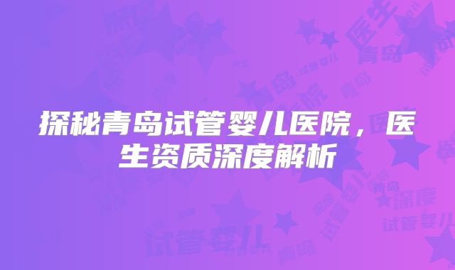 探秘青岛试管婴儿医院，医生资质深度解析