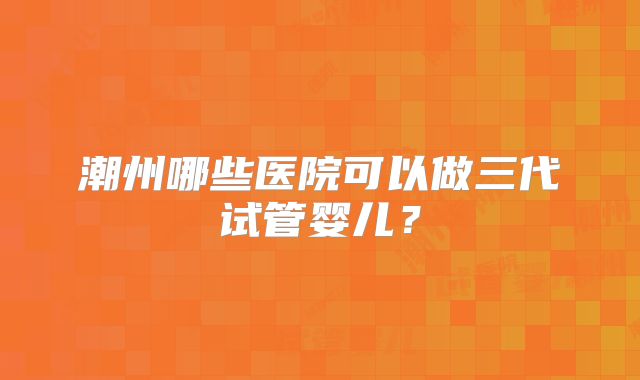 潮州哪些医院可以做三代试管婴儿?