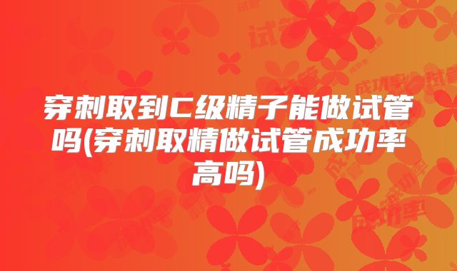 穿刺取到C级精子能做试管吗(穿刺取精做试管成功率高吗)