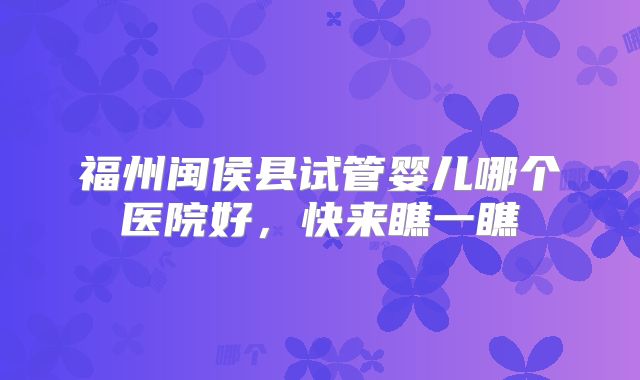福州闽侯县试管婴儿哪个医院好,快来瞧一瞧