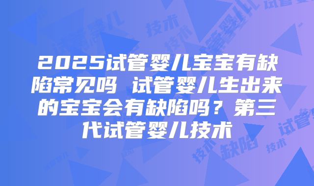 2025试管婴儿宝宝有缺陷常见吗 试管婴儿生出来的宝宝会有缺陷吗?第三代试管婴儿技术
