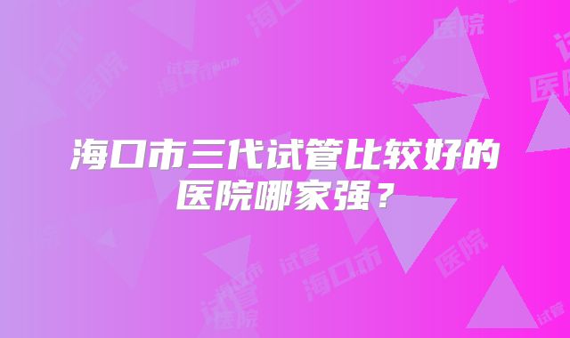 海口市三代试管比较好的医院哪家强？