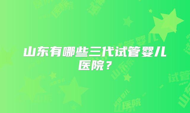 山东有哪些三代试管婴儿医院?