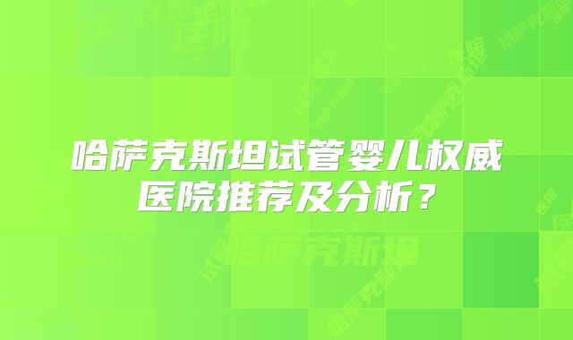 哈萨克斯坦试管婴儿权威医院推荐及分析？