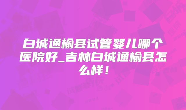 白城通榆县试管婴儿哪个医院好_吉林白城通榆县怎么样！