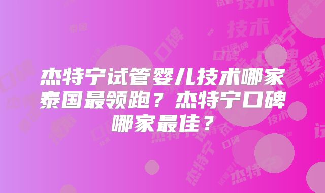 杰特宁试管婴儿技术哪家泰国最领跑?杰特宁口碑哪家最佳?