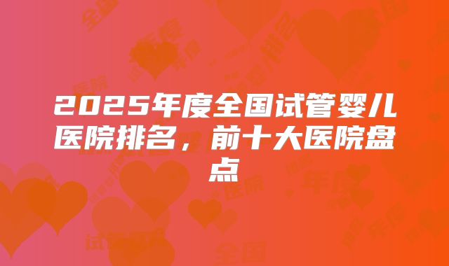 2025年度全国试管婴儿医院排名,前十大医院盘点