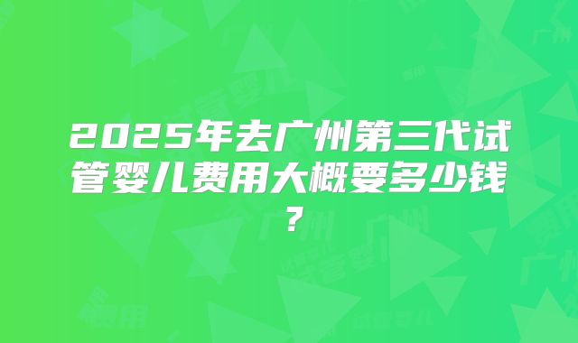 2025年去广州第三代试管婴儿费用大概要多少钱?