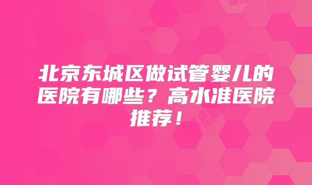 北京东城区做试管婴儿的医院有哪些?高水准医院推荐!
