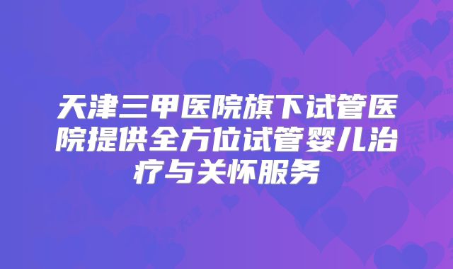 天津三甲医院旗下试管医院提供全方位试管婴儿治疗与关怀服务