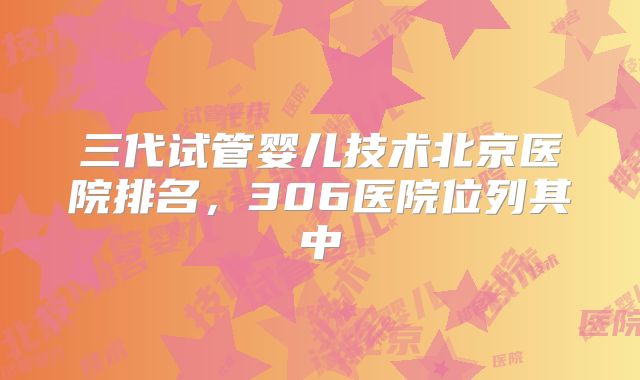三代试管婴儿技术北京医院排名,306医院位列其中