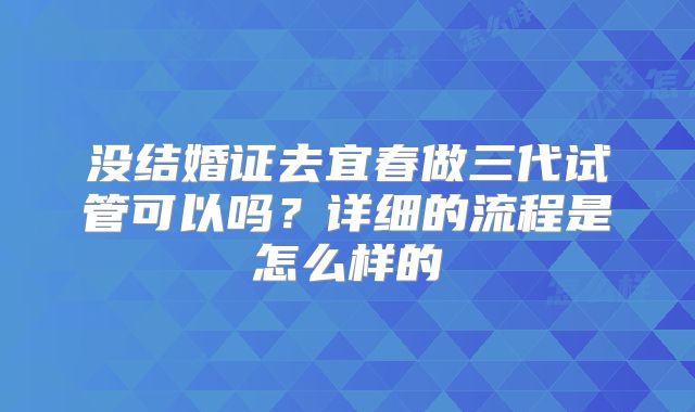 没结婚证去宜春做三代试管可以吗?详细的流程是怎么样的