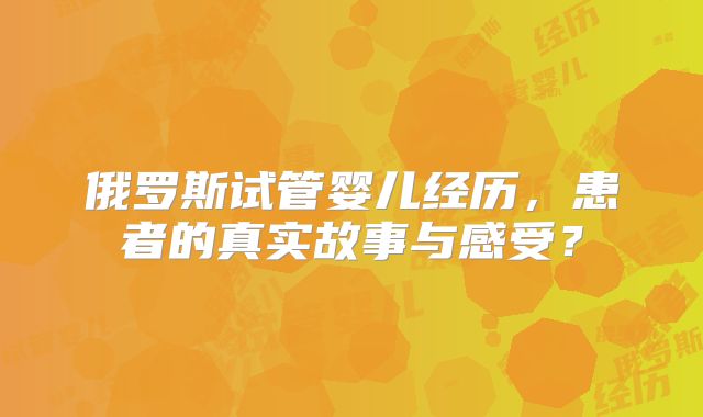 俄罗斯试管婴儿经历,患者的真实故事与感受?