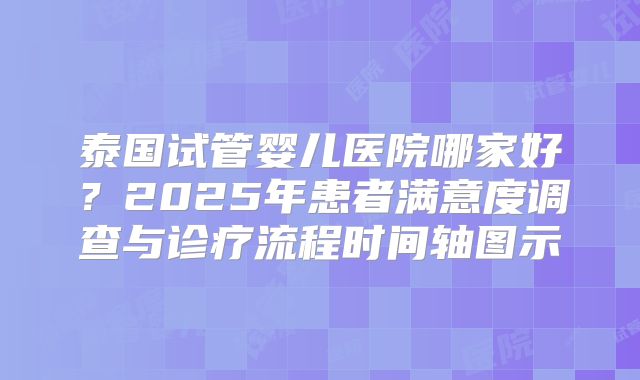 泰国试管婴儿医院哪家好?2025年患者满意度调查与诊疗流程时间轴图示
