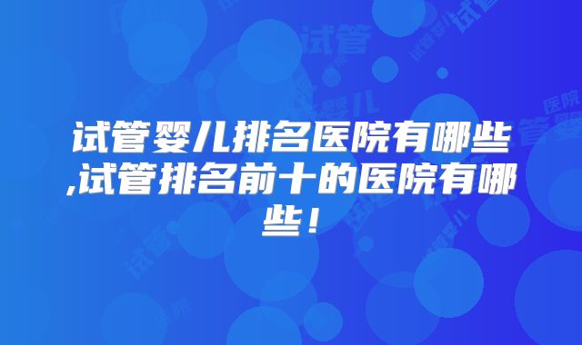 试管婴儿排名医院有哪些,试管排名前十的医院有哪些!