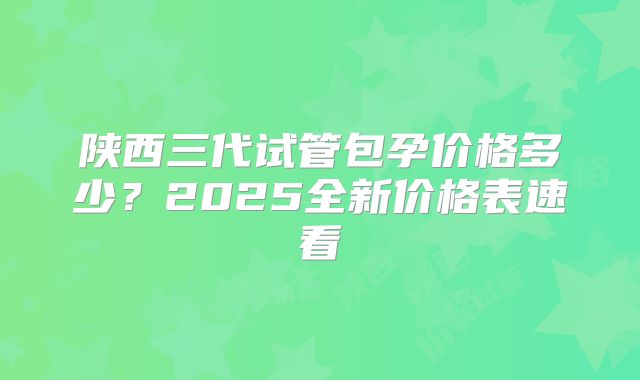 陕西三代试管包孕价格多少?2025全新价格表速看