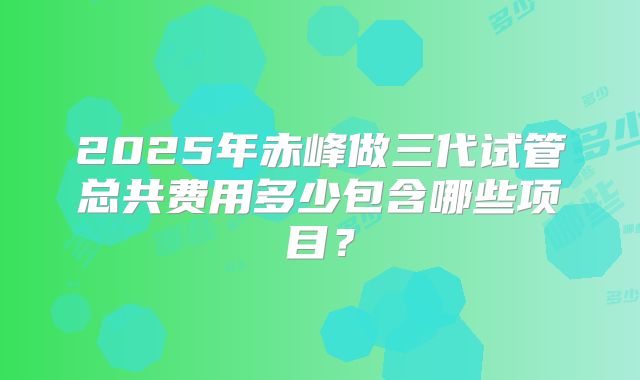 2025年赤峰做三代试管总共费用多少包含哪些项目?