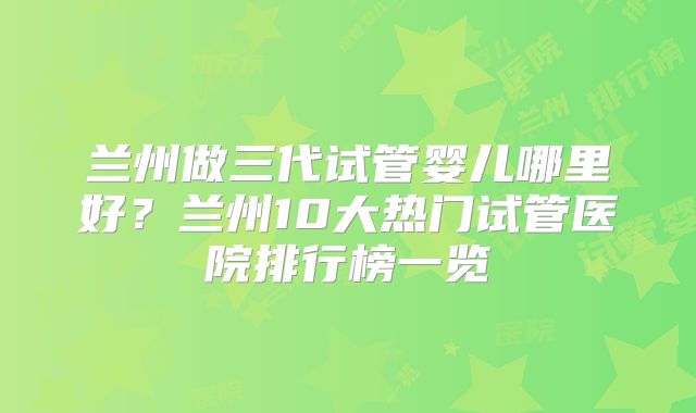 兰州做三代试管婴儿哪里好？兰州10大热门试管医院排行榜一览