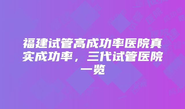 福建试管高成功率医院真实成功率,三代试管医院一览