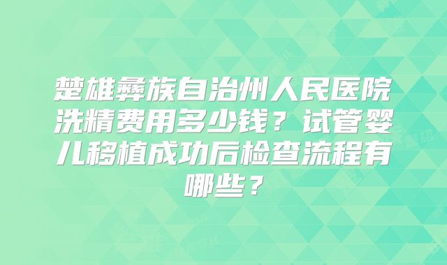 楚雄彝族自治州人民医院洗精费用多少钱?试管婴儿移植成功后检查流程有哪些?