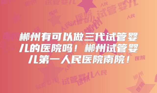 郴州有可以做三代试管婴儿的医院吗!郴州试管婴儿第一人民医院南院!