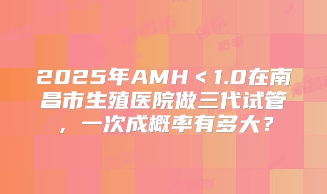2025年AMH<1.0在南昌市生殖医院做三代试管,一次成概率有多大?