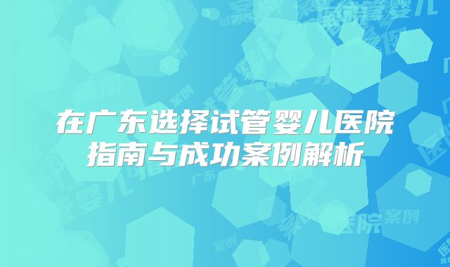 在广东选择试管婴儿医院指南与成功案例解析