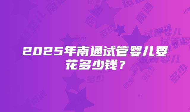 2025年南通试管婴儿要花多少钱?