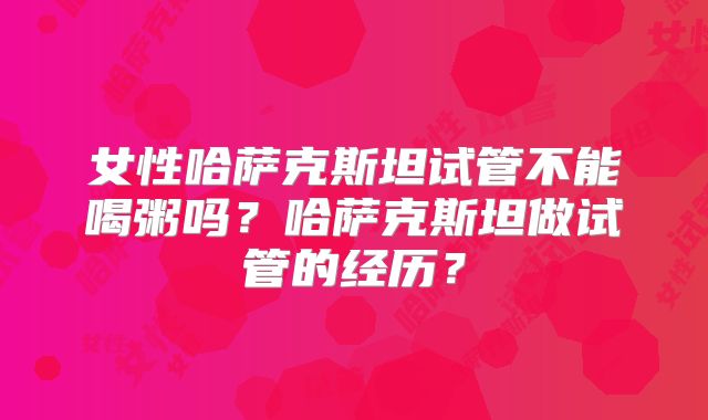 女性哈萨克斯坦试管不能喝粥吗?哈萨克斯坦做试管的经历?