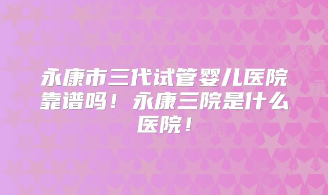 永康市三代试管婴儿医院靠谱吗！永康三院是什么医院！