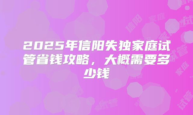 2025年信阳失独家庭试管省钱攻略,大概需要多少钱