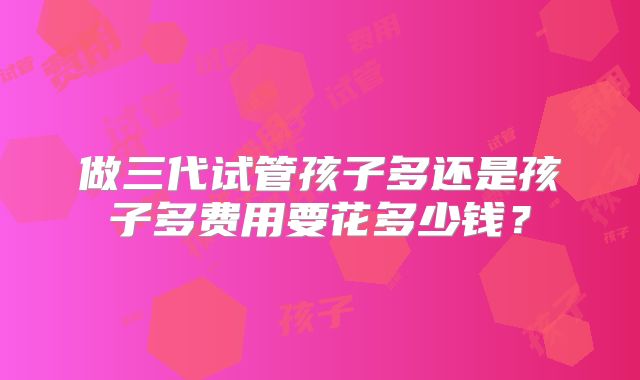 做三代试管孩子多还是孩子多费用要花多少钱？