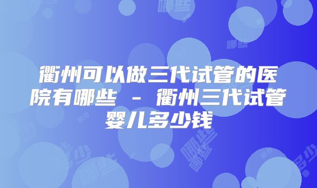 衢州可以做三代试管的医院有哪些 - 衢州三代试管婴儿多少钱