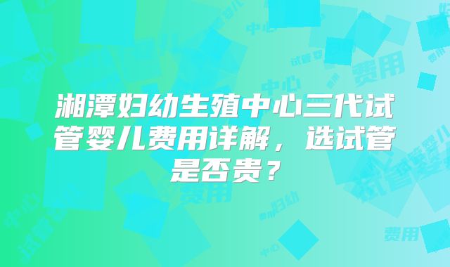 湘潭妇幼生殖中心三代试管婴儿费用详解，选试管是否贵？