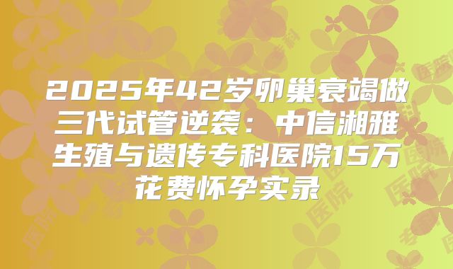 2025年42岁卵巢衰竭做三代试管逆袭:中信湘雅生殖与遗传专科医院15万花费怀孕实录