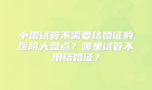 中国试管不需要结婚证的医院大盘点?哪里试管不用结婚证?