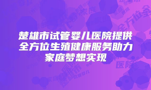 楚雄市试管婴儿医院提供全方位生殖健康服务助力家庭梦想实现