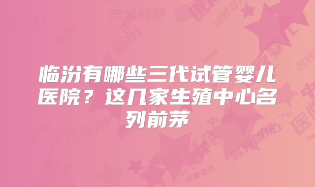 临汾有哪些三代试管婴儿医院？这几家生殖中心名列前茅