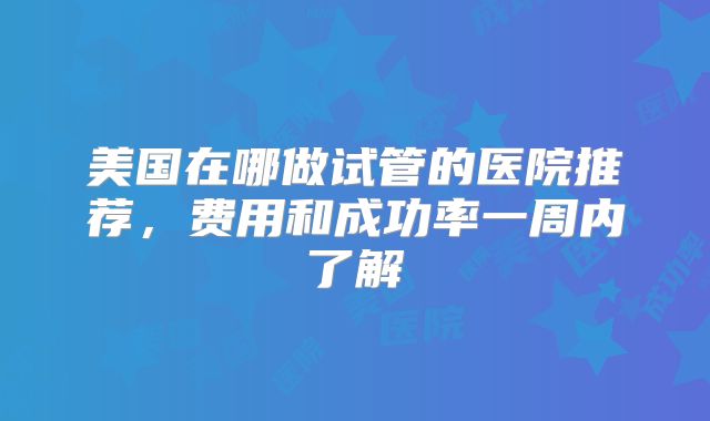 美国在哪做试管的医院推荐，费用和成功率一周内了解