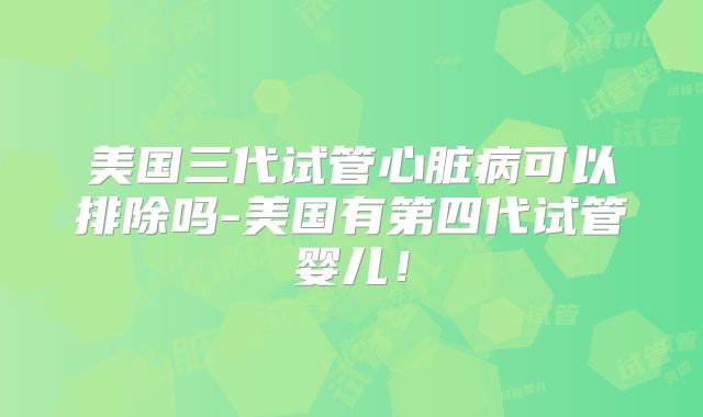 美国三代试管心脏病可以排除吗-美国有第四代试管婴儿！