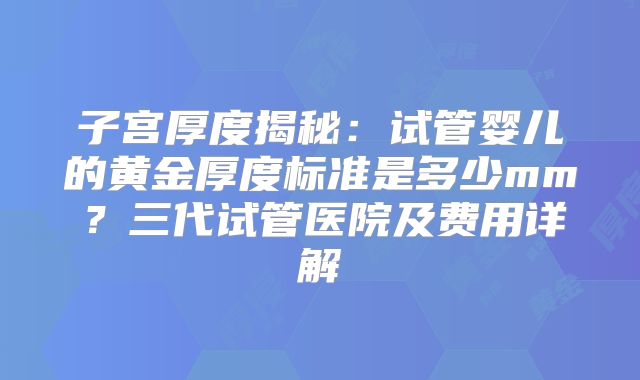 子宫厚度揭秘：试管婴儿的黄金厚度标准是多少mm？三代试管医院及费用详解