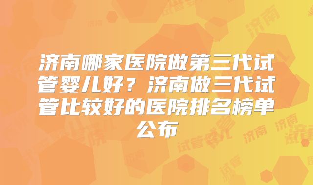 济南哪家医院做第三代试管婴儿好?济南做三代试管比较好的医院排名榜单公布