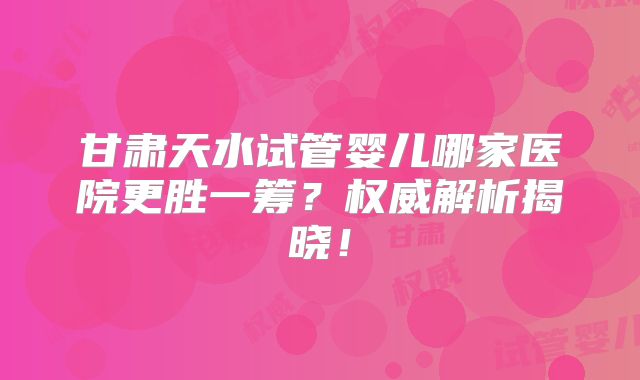 甘肃天水试管婴儿哪家医院更胜一筹?权威解析揭晓!