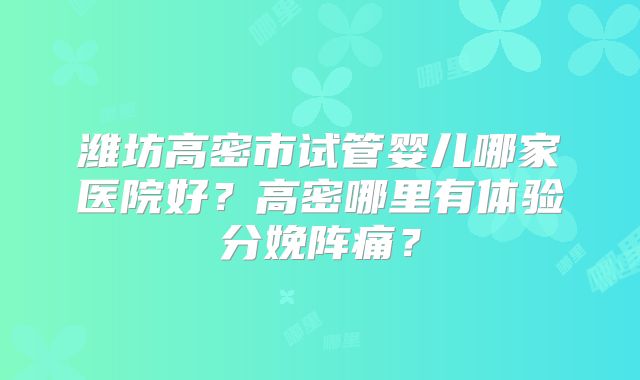 潍坊高密市试管婴儿哪家医院好？高密哪里有体验分娩阵痛？