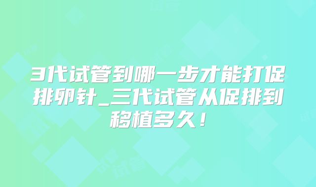 3代试管到哪一步才能打促排卵针_三代试管从促排到移植多久!