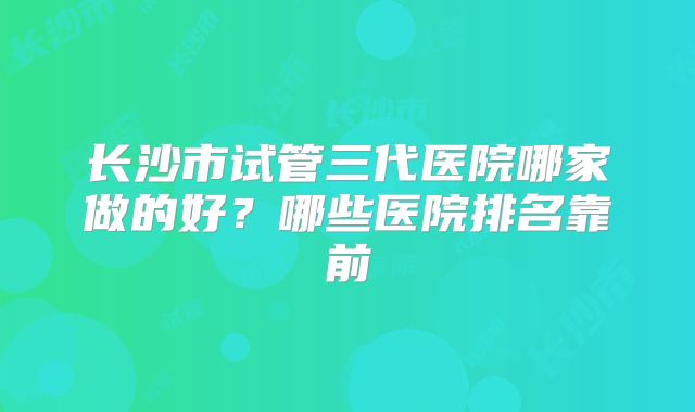 长沙市试管三代医院哪家做的好?哪些医院排名靠前