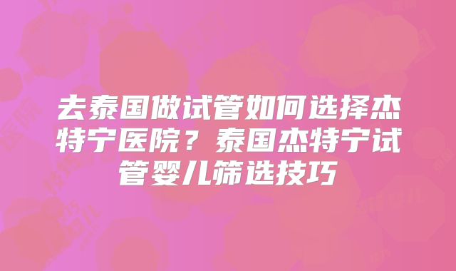 去泰国做试管如何选择杰特宁医院?泰国杰特宁试管婴儿筛选技巧